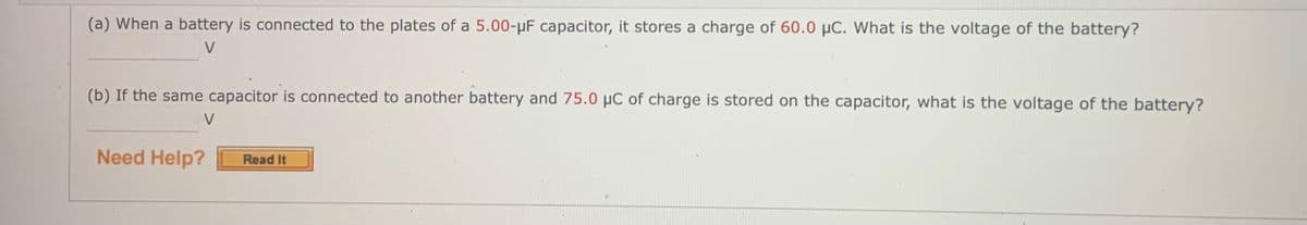 (a) When a battery is connected to the plates of a 5.00-µF capacitor, it stores a charge of 60.0 µC. What is the voltage of the battery?
V
(b) If the same capacitor is connected to another battery and 75.0 µC of charge is stored on the capacitor, what is the voltage of the battery?
V
Need Help?
Read It
