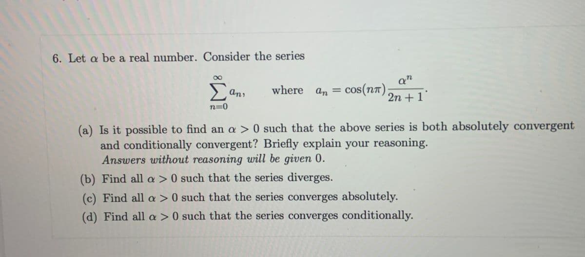 6. Let a be a real number. Consider the series
Σ
where an = co
cos(n7)
anı
2n + 1
n=0
(a) Is it possible to find an a > 0 such that the above series is both absolutely convergent
and conditionally convergent? Briefly explain your reasoning.
Answers without reasoning will be given 0.
(b) Find all a > 0 such that the series diverges.
(c) Find all a > 0 such that the series converges absolutely.
(d) Find all a > 0 such that the series converges conditionally.
