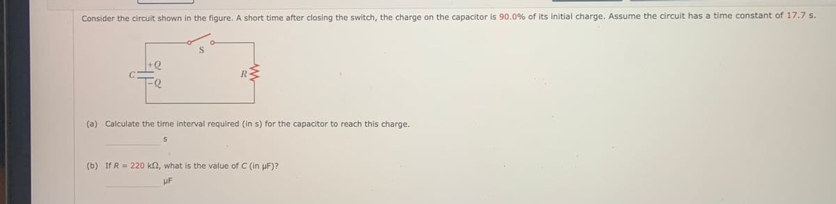 Consider the circuit shown in the figure. A short time after closing the switch, the charge on the capacitor is 90.0% of its initial charge. Assume the circuit has a time constant of 17.7 s.
+Q
C
Fe
(a) Calculate the time interval required (in s) for the capacitor to reach this charge.
(b) If R = 220 k2, what is the value of C (in µF)?
µF
RI
