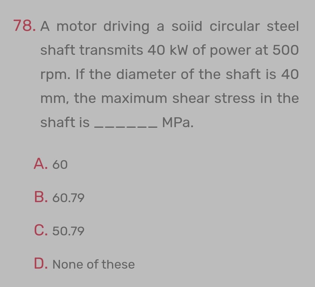 78. A motor driving a soiid circular steel
shaft transmits 40 kW of power at 500
rpm. If the diameter of the shaft is 40
mm, the maximum shear stress in the
shaft is
MPa.
A. 60
B. 60.79
C. 50.79
D. None of these
