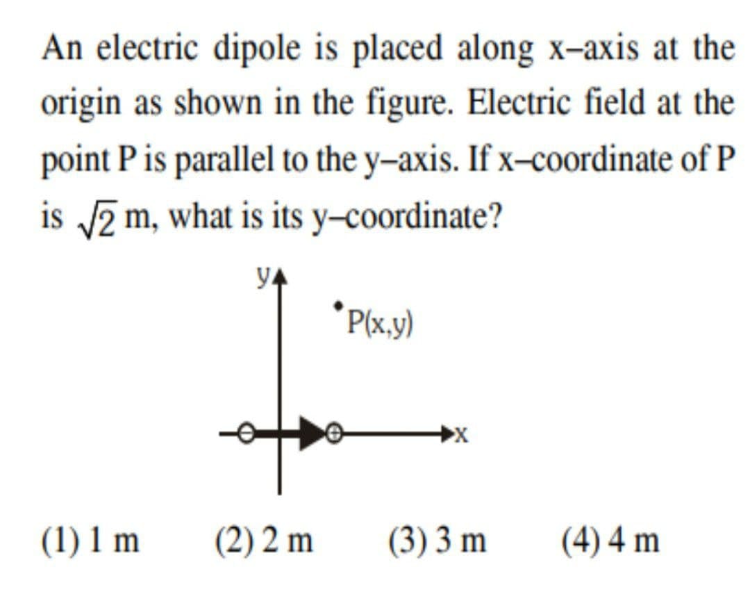 An electric dipole is placed along x-axis at the
origin as shown in the figure. Electric field at the
point P is parallel to the y–axis. If x-coordinate of P
is 2 m, what is its y-coordinate?
y4
* P(x.y)
(1) 1 m
(2) 2 m
(3) 3 m
(4) 4 m
