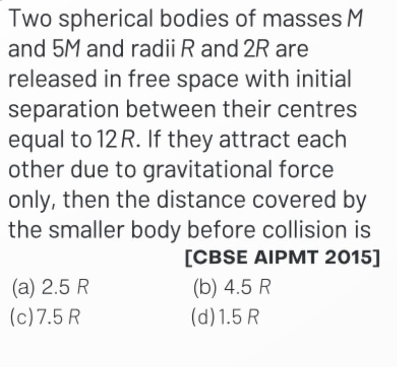 Two spherical bodies of masses M
and 5M and radii R and 2R are
released in free space with initial
separation between their centres
equal to 12 R. If they attract each
other due to gravitational force
only, then the distance covered by
the smaller body before collision is
[CBSE AIPMT 2015]
(a) 2.5 R
(c) 7.5 R
(b) 4.5 R
(d) 1.5 R