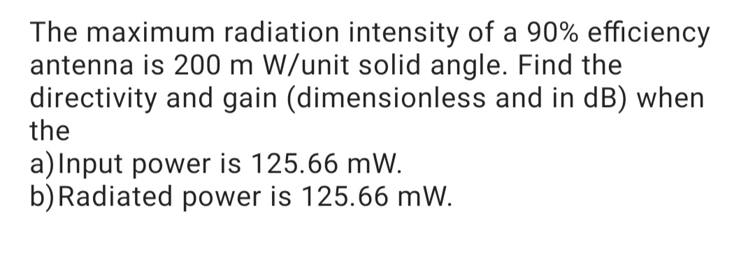 The maximum radiation intensity of a 90% efficiency
antenna is 200 m W/unit solid angle. Find the
directivity and gain (dimensionless and in dB) when
the
a)Input power is 125.66 mW.
b) Radiated power is 125.66 mW.
