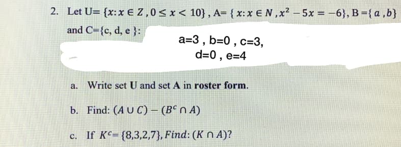 2. Let U= {x:x € Z,0< x < 10}, A= { x: x EN ,x² – 5x = -6}, B { a,b}
and C={c, d, e }:
a=3 , b=0 , c=3,
d=0 , e=4
a.
Write set U and set A in roster form.
b. Find: (A U C) – (Bª n A)
c. If KC= {8,3,2,7}, Find: (K n A)?
