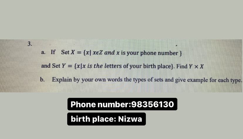 3.
a. If Set X = {x| xeZ and x is your phone number }
%3D
and Set Y = {x]x is the letters of your birth place}. Find Y x X
b. Explain by your own words the types of sets and give example for each type.
Phone number:98356130
birth place: Nizwa
