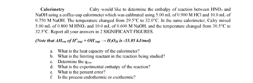 Calorimetry
NaOH using a coffe-cup calorimeter which was calibrated using 5.00 mL of 0.900 M HCl and 10.0 mL of
0.750 M NAOH. The temperature changed from 29.5°C to 32.0°C. In the same calorimeter, Calry mixed
5.00 mL of 0.800 M HNO3 and 10.0 mL of 0.600 M NaOH, and the temperature changed from 30.5°C to
32.5°C. Report all your answers in 2 SIGNIFICANT FIGURES.
Calry would like to determine the enthalpy of reaction between HNO; and
(Note that AHrn of H* (aq) + OH (mg) → H;0m is -55.85 kJ/mol)
a. What is the heat capacity of the calorimeter?
b. What is the limiting reactant in the reaction being studied?
c. Determine the qrxa.
d. What is the experimental enthalpy of the reaction?
e. What is the percent error?
f. Is the process endothermic or exothermic?
