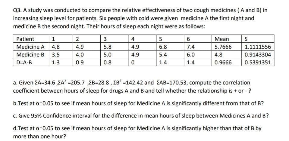 Q3. A study was conducted to compare the relative effectiveness of two cough medicines ( A and B) in
increasing sleep level for patients. Six people with cold were given medicine A the first night and
medicine B the second night. Their hours of sleep each night were as follows:
Patient
1
2
3
4
5
6
Мean
S
Medicine A 4.8
4.9
5.8
4.9
6.8
7.4
5.7666
1.1111556
Medicine B
3.5
4.0
5.0
4.9
5.4
6.0
4.8
0.9143304
D=A-B
1.3
0.9
0.8
1.4
1.4
0.9666
0.5391351
a. Given EA=34.6,EA? =205.7 ,EB=28.8 , EB? =142.42 and EAB=170.53, compute the correlation
coefficient between hours of sleep for drugs A and B and tell whether the relationship is + or - ?
b.Test at a=0.05 to see if mean hours of sleep for Medicine A is significantly different from that of B?
c. Give 95% Confidence interval for the difference in mean hours of sleep between Medicines A and B?
d.Test at a=0.05 to see if mean hours of sleep for Medicine A is significantly higher than that of B by
more than one hour?
