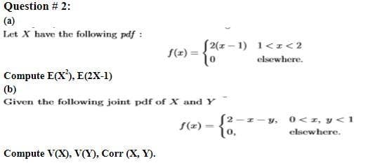 Question # 2:
(a)
Let X have the following pdf :
S2(1 – 1) 1<z<2
f(z)
elsewhere.
Compute E(X'), E(2X-1)
ol
(b)
Given the following joint pdf of X and Y
S2-1- y, o<1, y < 1
{o.
f(2)
1o,
elsewhere.
Compute V(X), V(Y), Corr (X, Y).
