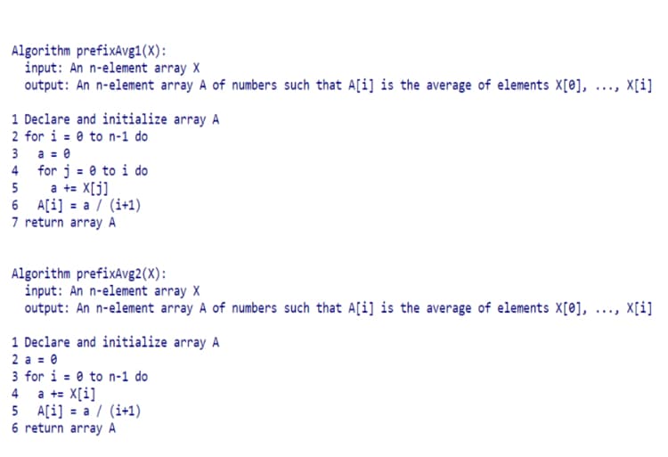 Algorithm prefixAvg1(X):
input: An n-element array X
output: An n-element array A of numbers such that A[i] is the average of elements X[0], ..., X[i]
1 Declare and initialize array A
2 for i = 0 to n-1 do
a = 0
4 for j = 0 to i do
a += X[j]
6 A[i] = a / (i+1)
7 return array A
3
5
Algorithm prefixAvg2(X):
input: An n-element array X
output: An n-element array A of numbers such that A[i] is the average of elements X[0], ..., X[i]
1 Declare and initialize array A
2 a = 0
3 for i = 0 to n-1 do
a += X[i]
5 A[i] = a / (i+1)
6 return array A
4
