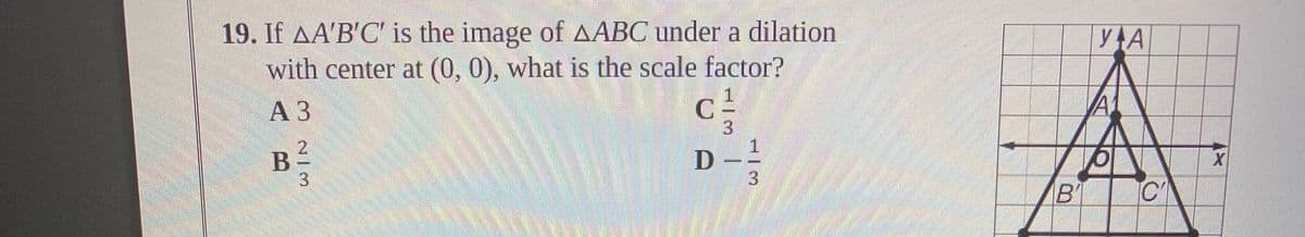 19. If AA'B'C' is the image of AABC under a dilation
with center at (0, 0), what is the scale factor?
yAA
АЗ
3.
B
C
3.
2/ 3
