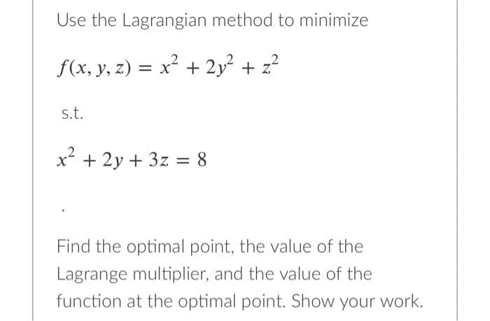 Use the Lagrangian method to minimize
f(x, y, z) = x² + 2y² + z²
s.t.
x² + 2y + 3z = 8
Find the optimal point, the value of the
Lagrange multiplier, and the value of the
function at the optimal point. Show your work.