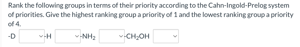 Rank the following groups in terms of their priority according to the Cahn-Ingold-Prelog system
of priorities. Give the highest ranking group a priority of 1 and the lowest ranking group a priority
of 4.
-D
✓-H
✓-NH₂
✓-CH₂OH