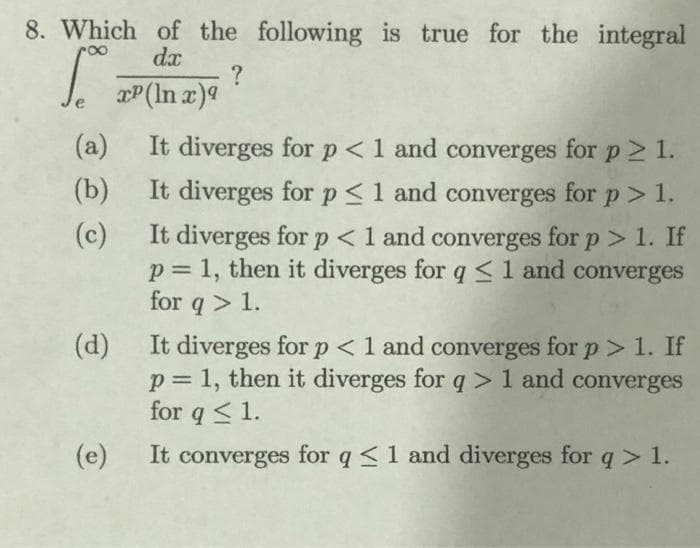 8. Which of the following is true for the integral
dx
100 =
?
xP (In x)9
(b)
(a) It diverges for p < 1 and converges for p > 1.
It diverges for p ≤ 1 and converges for p > 1.
It diverges for p < 1 and converges for p > 1. If
p= 1, then it diverges for q ≤ 1 and converges
for q> 1.
(c)
(d)
It diverges for p < 1 and converges for p > 1. If
p = 1, then it diverges for q> 1 and converges
for q ≤ 1.
(e)
It converges for q ≤ 1 and diverges for q> 1.