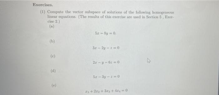 Exercises.
(1) Compute the vector subspace of solutions of the following homogeneous
linear equations. (The results of this exercise are used in Section 5, Exer-
cise 2.)
5r-8y = 0.
(b)
3r-2y-z=0
2r-y-6z=0
5x-3y-z=0
2₁ +22₂ + 3x3 +42₁ = 0
(c)
(d)