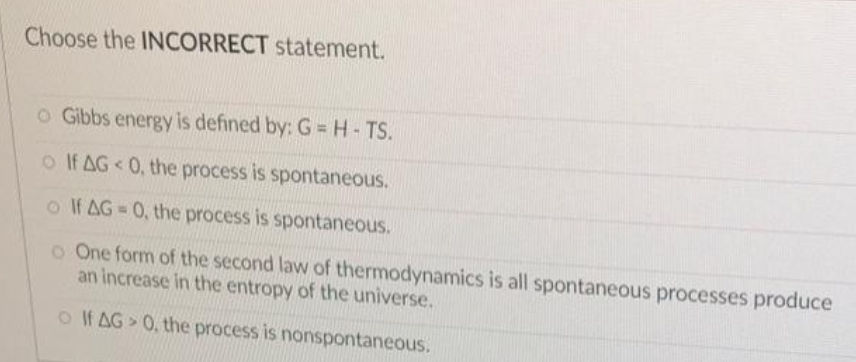 Choose the INCORRECT statement.
o Gibbs energy is defined by: G = H - TS.
o If AG < 0, the process is spontaneous.
o If AG=0, the process is spontaneous.
o One form of the second law of thermodynamics is all spontaneous processes produce
an increase in the entropy of the universe.
o If AG 0, the process is nonspontaneous.