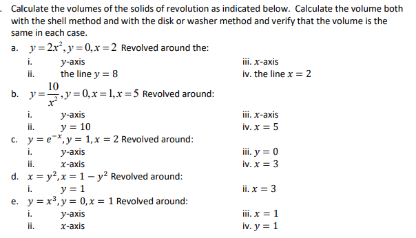 . Calculate the volumes of the solids of revolution as indicated below. Calculate the volume both
with the shell method and with the disk or washer method and verify that the volume is the
same in each case.
a. y=2x², y=0, x=2 Revolved around the:
i.
y-axis
iii. x-axis
ii.
the line y = 8
iv. the line x = 2
10
b. y=y=0, x= 1,x=5 Revolved around:
i.
iii. x-axis
y-axis
y = 10
ii.
iv. x = 5
c. y = e x, y = 1, x = 2 Revolved around:
i.
iii. y = 0
y-axis
x-axis
ii.
iv. x = 3
d. x=y², x = 1 - y² Revolved around:
i.
y = 1
ii. x = 3
e.
y = x³, y =
0, x = 1 Revolved around:
i.
iii. x = 1
ii.
iv. y = 1
y-axis
x-axis