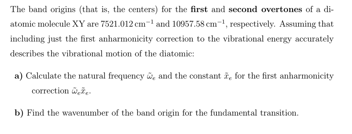 The band origins (that is, the centers) for the first and second overtones of a di-
atomic molecule XY are 7521.012 cm-1 and 10957.58 cm-1, respectively. Assuming that
including just the first anharmonicity correction to the vibrational energy accurately
describes the vibrational motion of the diatomic:
a) Calculate the natural frequency we and the constant ñe for the first anharmonicity
correction õeãe-
b) Find the wavenumber of the band origin for the fundamental transition.
