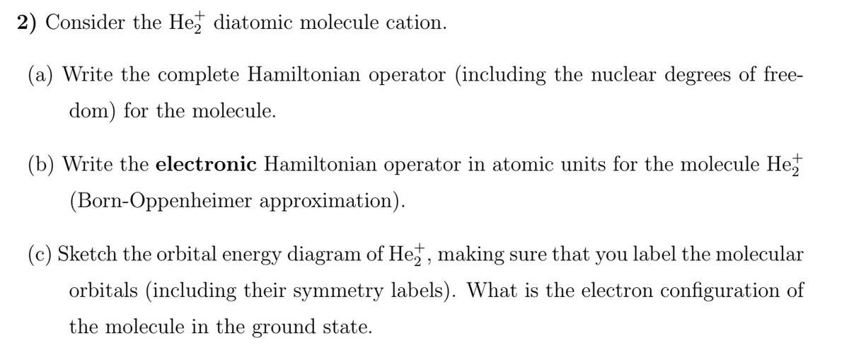 2) Consider the He diatomic molecule cation.
(a) Write the complete Hamiltonian operator (including the nuclear degrees of free-
dom) for the molecule.
(b) Write the electronic Hamiltonian operator in atomic units for the molecule He,
(Born-Oppenheimer approximation).
(c) Sketch the orbital energy diagram of He,, making sure that you label the molecular
orbitals (including their symmetry labels). What is the electron configuration of
the molecule in the ground state.
