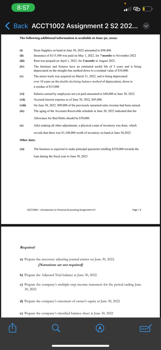 8:57
Back ACCT1002 Assignment 2 S2 202...
The following additional information is available at June 30, 2022:
(i)
(ii)
(iii)
(iv)
(v)
(vi)
(vii)
(viii)
(ix)
(x)
Store Supplies on hand at June 30, 2022 amounted to $98,400.
Insurance of $115,500 was paid on May 1, 2022, for 7-months to November 2022
Rent was prepaid on April 1, 2022, for 5-months to August 2022.
(xi)
The furniture and fixtures have an estimated useful life of 5 years and is being
depreciated on the straight-line method down to a residual value of $10,000.
The motor truck was acquired on March 31, 2022, and is being depreciated
over 10 years on the double-declining balance method of depreciation, down to
a residue of $15,000
Salaries earned by employees not yet paid amounted to $48,000 at June 30, 2022.
Accrued interest expense as of June 30, 2022, $45,000.
On June 30, 2022, $99,000 of the previously unearned sales revenue had been earned.
The aging of the Accounts Receivable schedule at June 30, 2022 indicated that the
Allowance for Bad Debts should be $70,000.
After making all other adjustments, a physical count of inventory was done, which
reveals that there was $1,100,000 worth of inventory on hand at June 30,2022
Other data:
The business is expected to make principal payments totalling $250,000 towards the
loan during the fiscal year to June 30,2023
ACCT1002 - Introduction to Financial Accounting Assignment # 2
Required:
a) Prepare the necessary adjusting journal entries on June 30, 2022.
[Narrations are not required]
b) Prepare the Adjusted Trial balance at June 30, 2022.
c) Prepare the company's multiple-step income statement for the period ending June
30, 2022
d) Prepare the company's statement of owner's equity at June 30, 2022
Page 14
e) Prepare the company's classified balance sheet at June 30, 2022
...