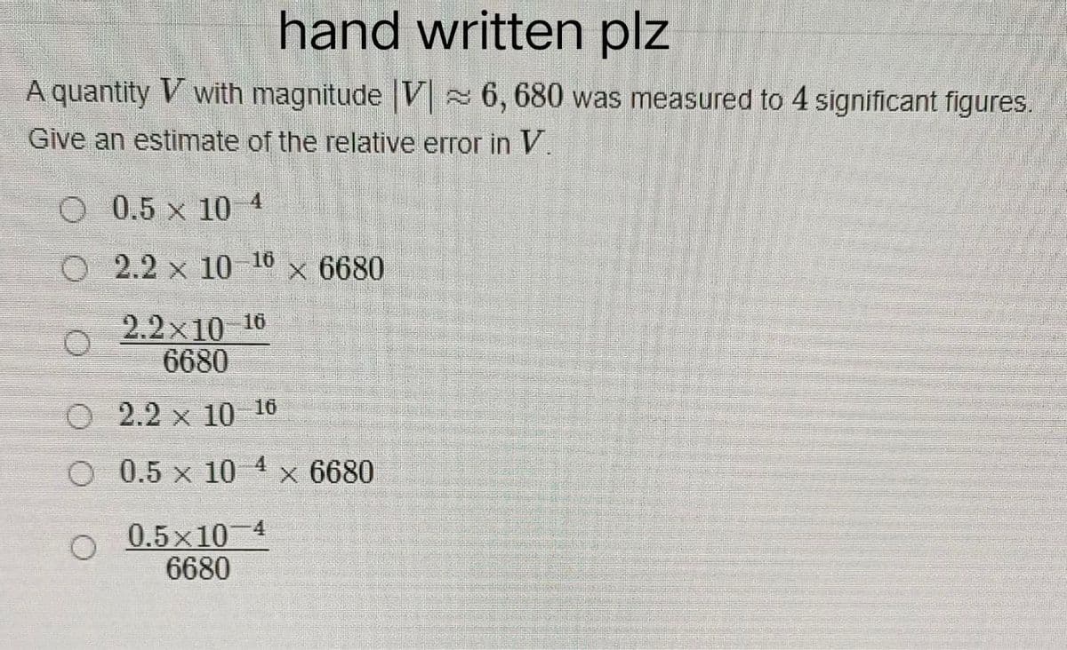 hand written plz
A quantity V with magnitude |V 6,680 was measured to 4 significant figures.
Give an estimate of the relative error in V.
0.5 x 10 4
16
2.2 x 10 × 6680
2.2x10-16
6680
2.2 x 10-16
O 0.5 x 10 × 6680
0.5×10 4
6680
