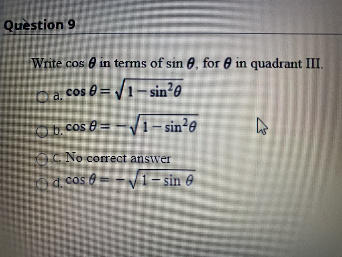 Quèstion 9
Write cos 0 in terms of sin 0, for 0 in quadrant III.
O a. cos
cos 0 = V1-sin?0
COS
Ob cos 0 = - V1- sin e
-V1-sin2e
OG No correct answer
O d. cos 0 = -V1- sin e
