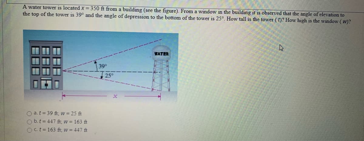 A water tower is located X = 350 ft from a building (see the figure). From a window in the building it is observed that the angle of elevation to
the top of the tower is 39° and the angle of depression to the bottom of the tower is 25°. How tall is the tower ( t)? How high is the window ( W)?
WATER
39°
O a.t= 39 ft; w = 25 ft
O b.t = 447 ft; W = 163 ft
O.t=163 ft; W = 447 ft
