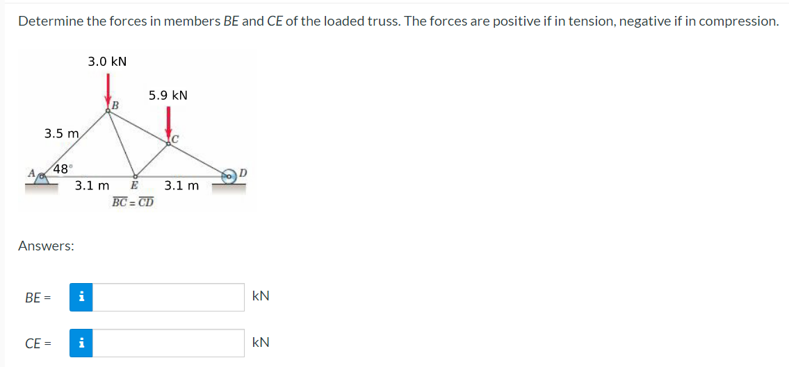 Determine the forces in members BE and CE of the loaded truss. The forces are positive if in tension, negative if in compression.
3.5 m
BE =
48°
Answers:
CE =
3.1 m
i
3.0 KN
i
B
5.9 KN
E
BC=CD
3.1 m
KN
KN