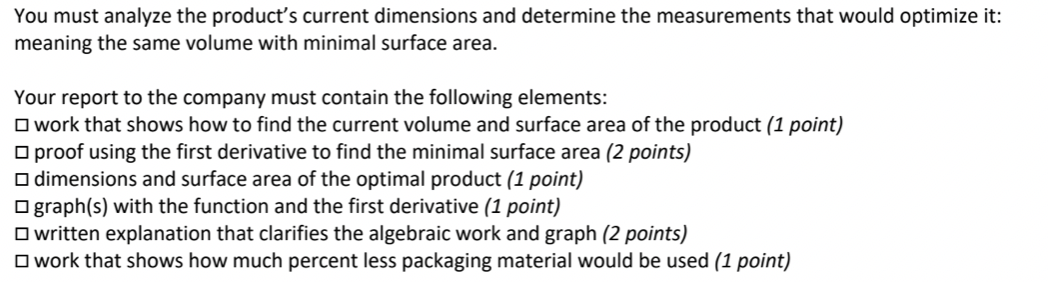 You must analyze the product's current dimensions and determine the measurements that would optimize it:
meaning the same volume with minimal surface area.
Your report to the company must contain the following elements:
O work that shows how to find the current volume and surface area of the product (1 point)
O proof using the first derivative to find the minimal surface area (2 points)
O dimensions and surface area of the optimal product (1 point)
O graph(s) with the function and the first derivative (1 point)
O written explanation that clarifies the algebraic work and graph (2 points)
O work that shows how much percent less packaging material would be used (1 point)
