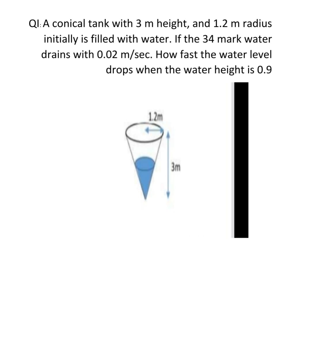 QI:A conical tank with 3 m height, and 1.2 m radius
initially is filled with water. If the 34 mark water
drains with 0.02 m/sec. How fast the water level
drops when the water height is 0.9
1.2m
3m
