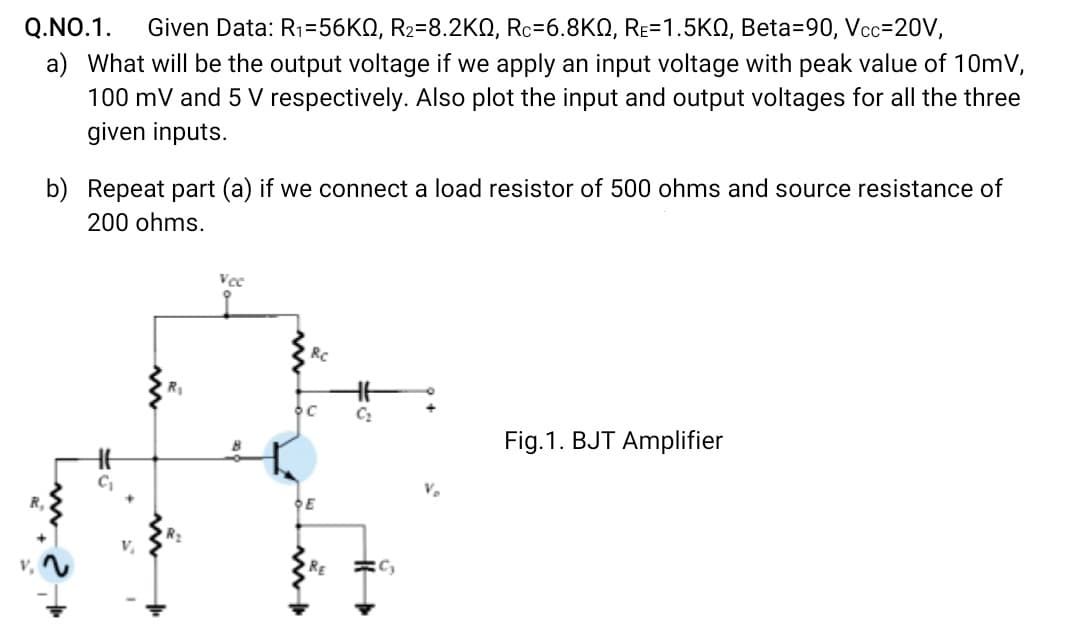 Given Data: R1=56KQ, R2=8.2KO, Rc=6.8KQ, RE=1.5KQ, Beta=90, Vcc=20V,
a) What will be the output voltage if we apply an input voltage with peak value of 10mV,
100 mV and 5 V respectively. Also plot the input and output voltages for all the three
Q.NO.1.
given inputs.
b) Repeat part (a) if we connect a load resistor of 500 ohms and source resistance of
200 ohms.
Vcc
RC
Fig.1. BJT Amplifier
R,
DE
RE

