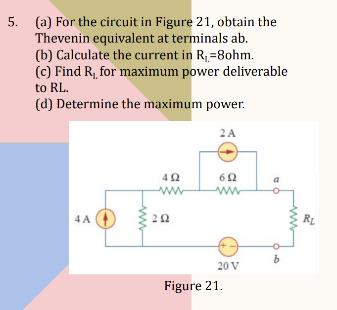 5.
(a) For the circuit in Figure 21, obtain the
Thevenin equivalent at terminals ab.
(b) Calculate the current in R₁=8ohm.
(c) Find R₁ for maximum power deliverable
to RL.
(d) Determine the maximum power.
4A
492
292
2 A
692
20 V
Figure 21.
a
b
RL