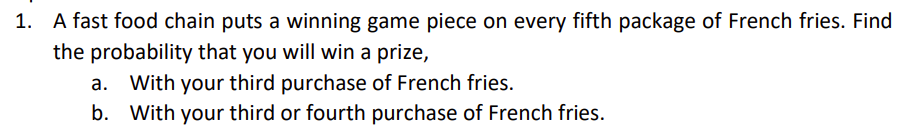 1. A fast food chain puts a winning game piece on every fifth package of French fries. Find
the probability that you will win a prize,
a. With your third purchase of French fries.
b. With your third or fourth purchase of French fries.