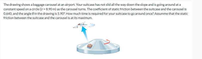 The drawing shows a baggage carousel at an airport. Your suitcase has not slid all the way down the slope and is going around at a
constant speed on a circle ((r = 8.90 m) as the carousel turns. The coefficient of static friction between the suitcase and the carousel is
0.640, and the angle 0 in the drawing is 5.90°. How much time is required for your suitcase to go around once? Assumme that the static
friction between the suitcase and the carousel is at its maximum.
