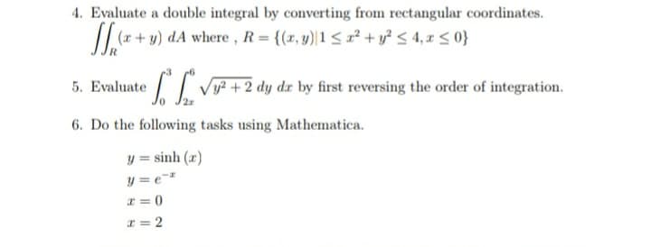 4. Evaluate a double integral by converting from rectangular coordinates.
/| r + y) dA where , R= {(x, y)|1< x² + y? < 4, x < 0}
5. Evaluate
Vy? +2 dy dx by first reversing the order of integration.
6. Do the following tasks using Mathematica.
y = sinh (x)
y = e=
x = 0
x = 2
