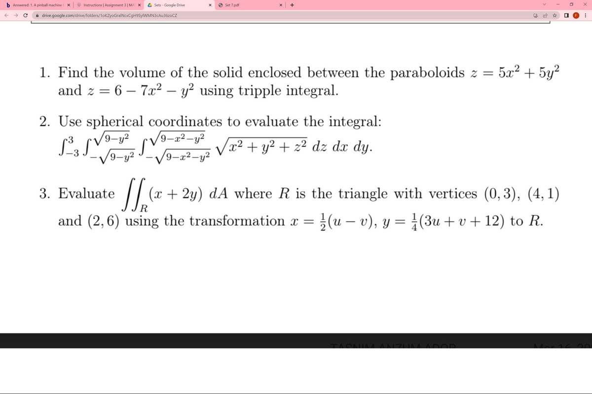 Answered: 1. A pinball machine
Instructions | Assignment 3| MAT X
Sets - Google Drive
9 Set 7.pdf
x +
i drive.google.com/drive/folders/1oKZyoGralNcxCgH9SylWMN3cAu36zoCZ
F
5x2 + 5y?
1. Find the volume of the solid enclosed between the paraboloids z =
and z = 6 – 7x² – y² using tripple integral.
2. Use spherical coordinates to evaluate the integral:
9-y2
9-x²-y²
x² + y² + z² dz dx dy.
-3
'9-y2
'9-x²-y²
|
3. Evaluate
(x + 2y) dA where R is the triangle with vertices (0, 3), (4, 1)
R
and (2,6) using the transformation x = }(u – v), y = ¿(3u + v + 12) to R.
TACNIM ANZIM ADOD
Mar 16 20:
