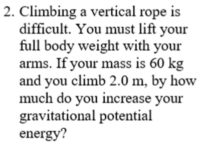 2. Climbing a vertical rope is
difficult. You must lift your
full body weight with your
arms. If your mass is 60 kg
and you climb 2.0 m, by how
much do you increase your
gravitational potential
energy?
