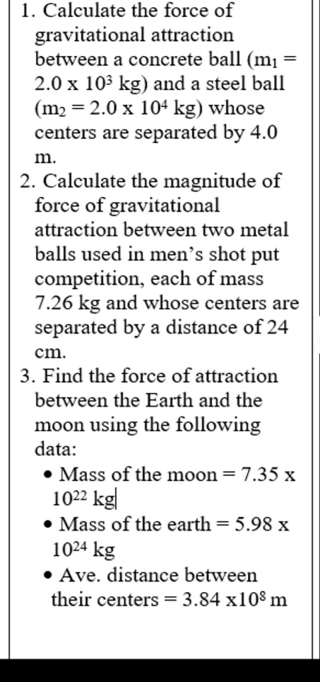 1. Calculate the force of
gravitational attraction
between a concrete ball (m1 =
2.0 x 103 kg) and a steel ball
(m2 = 2.0 x 104 kg) whose
centers are separated by 4.0
m.
2. Calculate the magnitude of
force of gravitational
attraction between two metal
balls used in men's shot put
competition, each of mass
7.26 kg and whose centers are
separated by a distance of 24
cm.
3. Find the force of attraction
between the Earth and the
moon using the following
data:
• Mass of the moon = 7.35 x
1022 kg|
• Mass of the earth = 5.98 x
1024 kg
• Ave. distance between
their centers = 3.84 x108 m
%3D
