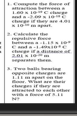 1. Compute the force of
attraction between a
1.60 x 10-19 C charge
and a -2.09 x 10-18 C
charge if they are 4.01
x 10-10 m apart.
2. Calculate the
repulsive force
between a -1.15 x 10-9
C and a -1.49x10-8 C
charge if a distance of.
2.01 x 10-20 m
separates them.
3. Two balls bearing
opposite charges are
1.11 m apart on the
floor. What are their
charges if they are
attracted to each other
with a force of 5.11
N?
