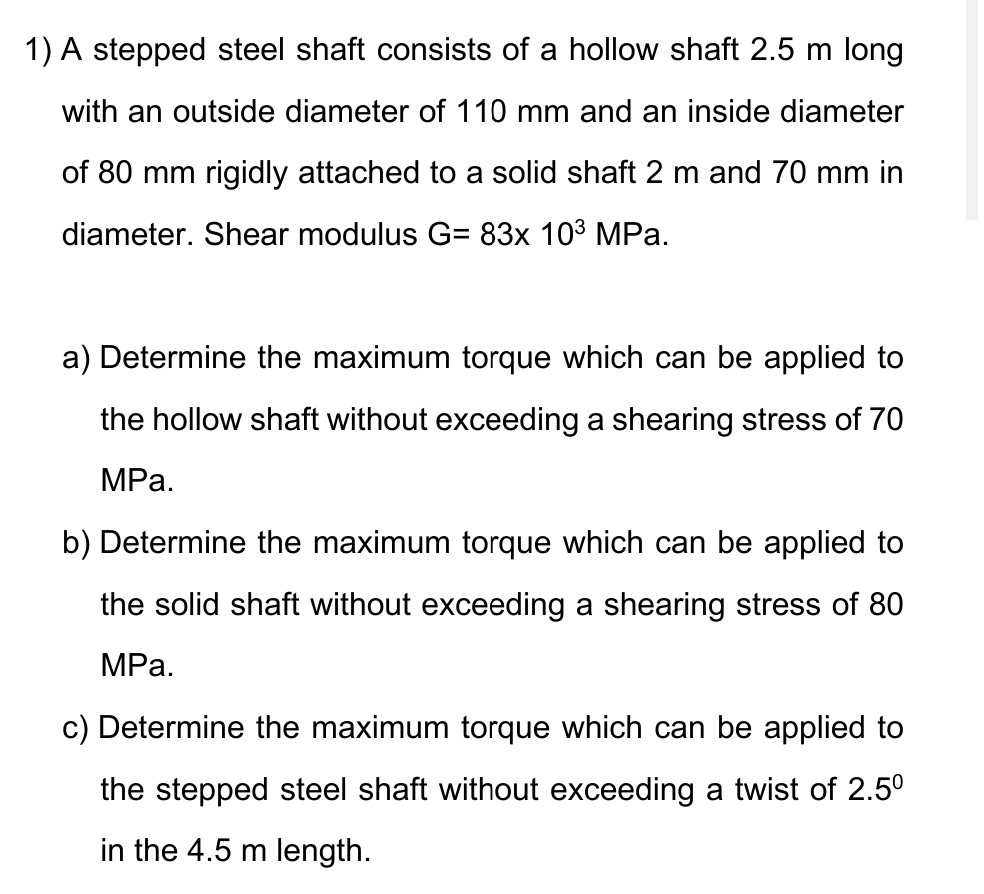 1) A stepped steel shaft consists of a hollow shaft 2.5 m long
with an outside diameter of 110 mm and an inside diameter
of 80 mm rigidly attached to a solid shaft 2 m and 70 mm in
diameter. Shear modulus G= 83x 10³ MPa.
a) Determine the maximum torque which can be applied to
the hollow shaft without exceeding a shearing stress of 70
MPa.
b) Determine the maximum torque which can be applied to
the solid shaft without exceeding a shearing stress of 80
MPa.
c) Determine the maximum torque which can be applied to
the stepped steel shaft without exceeding a twist of 2.5⁰
in the 4.5 m length.