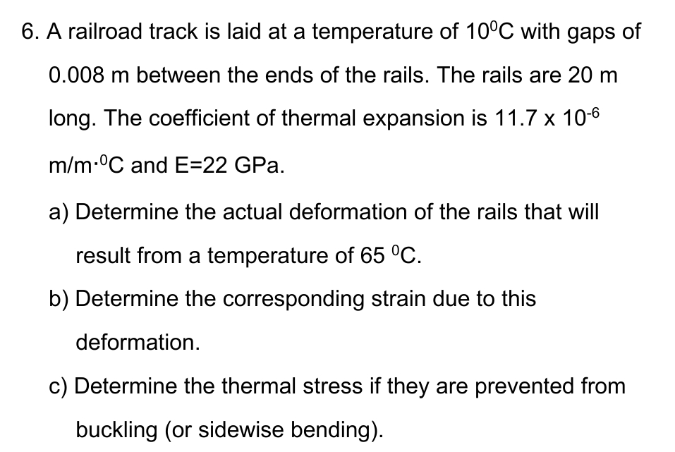 6. A railroad track is laid at a temperature of 10°C with gaps of
0.008 m between the ends of the rails. The rails are 20 m
long. The coefficient of thermal expansion is 11.7 x 10-6
m/m °C and E=22 GPa.
a) Determine the actual deformation of the rails that will
result from a temperature of 65 °C.
b) Determine the corresponding strain due to this
deformation.
c) Determine the thermal stress if they are prevented from
buckling (or sidewise bending).