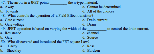 the n-type material.
47. The arrow in a JFET points_
a. Away
b. Towards
48. What controls the operation of a Field Effect transistor?
a. Gate current
b. Gate voltage
49. JFET operation is based on varying the width of the
a. Resistance
b. Gate
50. Who discovered and introduced the FET square
a.
Dacey
b. Shockley
c. Cannot be determined
d. All of the choices
c. Drain current
d. Drain
c. channel
d. Source
Law?
c. Ross
d. Bardeen
to control the drain current.