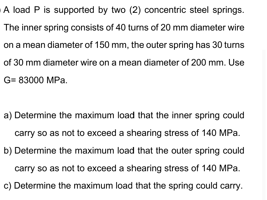 A load P is supported by two (2) concentric steel springs.
The inner spring consists of 40 turns of 20 mm diameter wire
on a mean diameter of 150 mm, the outer spring has 30 turns
of 30 mm diameter wire on a mean diameter of 200 mm. Use
G= 83000 MPa.
a) Determine the maximum load that the inner spring could
carry so as not to exceed a shearing stress of 140 MPa.
b) Determine the maximum load that the outer spring could
carry so as not to exceed a shearing stress of 140 MPa.
c) Determine the maximum load that the spring could carry.