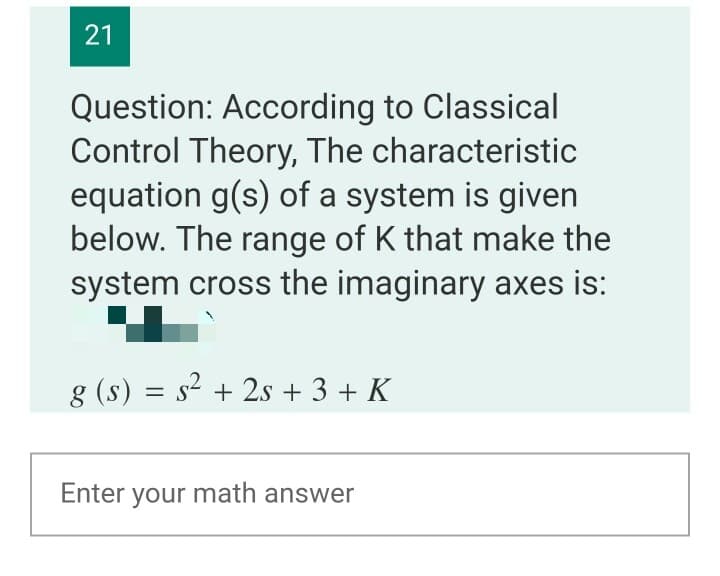 Question: According to Classical
Control Theory, The characteristic
equation g(s) of a system is given
below. The range of K that make the
system cross the imaginary axes is:
g (s) = s2 + 2s + 3 + K
