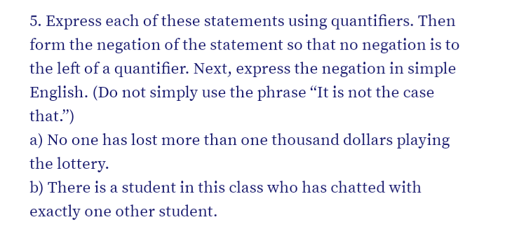 5. Express each of these statements using quantifiers. Then
form the negation of the statement so that no negation is to
the left of a quantifier. Next, express the negation in simple
English. (Do not simply use the phrase "It is not the case
that.")
a) No one has lost more than one thousand dollars playing
the lottery.
b) There is a student in this class who has chatted with
exactly one other student.
