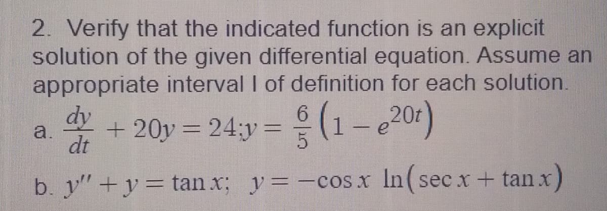 2. Verify that the indicated function is an explicit
solution of the given differential equation. Assume an
appropriate interval I of definition for each solution.
dy
6.
a.
dt
+ 20y = 24;y = (1 - e201)
b. y"+y=tan x; y= -cos x In(sec x + tan x
