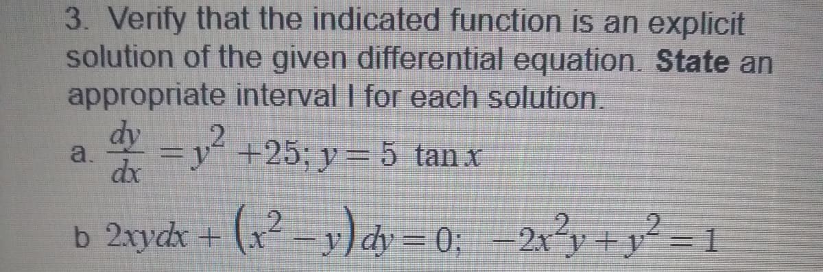 3. Verify that the indicated function is an explicit
solution of the given differential equation. State an
appropriate interval I for each solution.
dy
2
a.
dx
=y“ +25; y= 5 tan x
b 2xydx + (x² – 3;) dy = 0;
–2x?y +y° = 1
