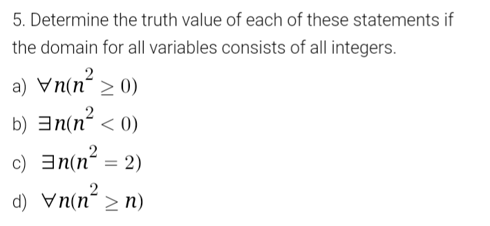 5. Determine the truth value of each of these statements if
the domain for all variables consists of all integers.
2
a) Vn(n > 0)
b) 3n(n < 0)
c) an(n = 2)
d) vn(n > n)
2
