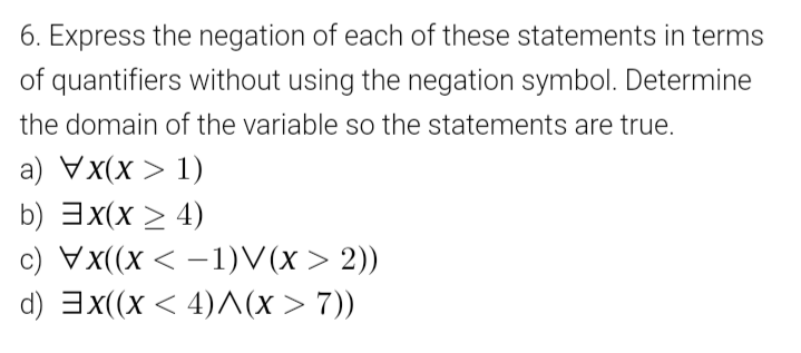 6. Express the negation of each of these statements in terms
of quantifiers without using the negation symbol. Determine
the domain of the variable so the statements are true.
a) Vx(x > 1)
b) 3x(x > 4)
c) Vx((x < –1)V(x > 2))
|
d) 3x(x < 4)(x > 7))
