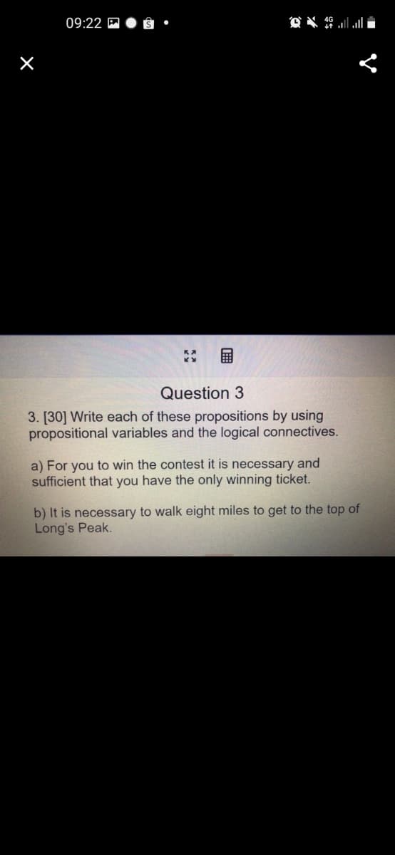 09:22
Question 3
3. [30] Write each of these propositions by using
propositional variables and the logical connectives.
a) For you to win the contest it is necessary and
sufficient that you have the only winning ticket.
b) It is necessary to walk eight miles to get to the top of
Long's Peak.
