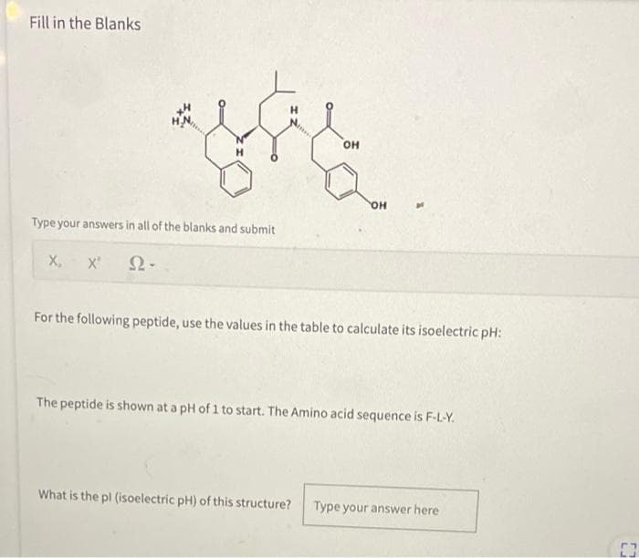 Fill in the Blanks
H
OH
Type your answers in all of the blanks and submit
X, X" Ω·
For the following peptide, use the values in the table to calculate its isoelectric pH:
The peptide is shown at a pH of 1 to start. The Amino acid sequence is F-L-Y.
What is the pl (isoelectric pH) of this structure? Type your answer here
OH